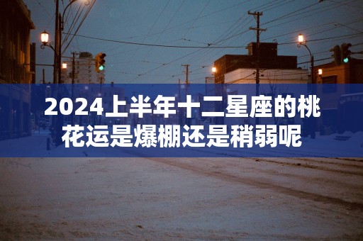 2025上半年十二星座的桃花运是爆棚还是稍弱呢