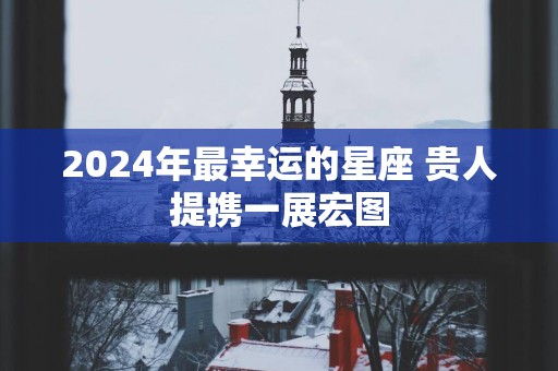 2025年最幸运的星座 贵人提携一展宏图