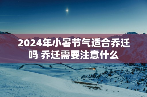 2025年小暑节气适合乔迁吗 乔迁需要注意什么