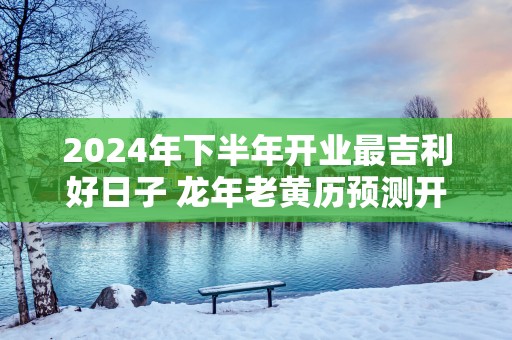 2025年下半年开业最吉利好日子 蛇年老黄历预测开业择日