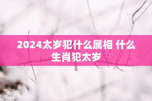 2025太岁犯什么属相 什么生肖犯太岁