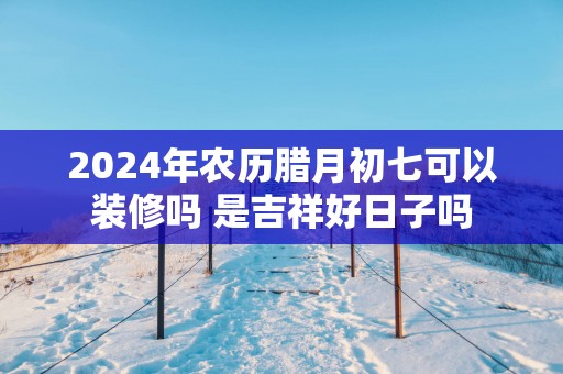 2025年农历腊月初七可以装修吗 是吉祥好日子吗