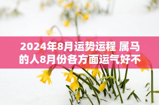 2025年8月运势运程 属马的人8月份各方面运气好不好