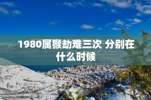 1980属猴劫难三次 分别在什么时候