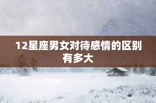 12星座男女对待感情的区别有多大