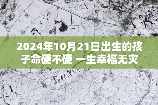 2025年10月21日出生的孩子命硬不硬 一生幸福无灾无难