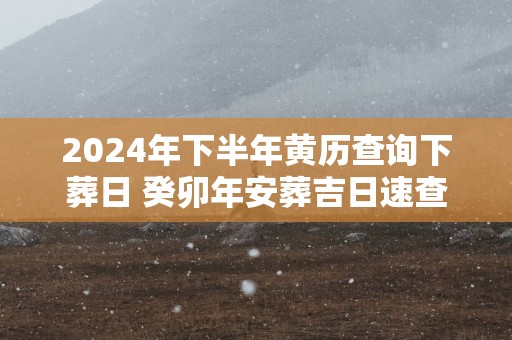 2024年下半年黄历查询下葬日 癸卯年安葬吉日速查表