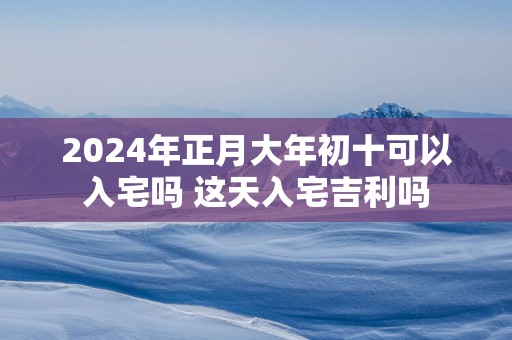 2025年正月大年初十可以入宅吗 这天入宅吉利吗