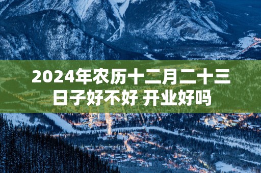2025年农历十二月二十三日子好不好 开业好吗