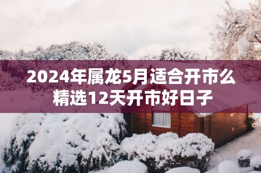 2025年属龙5月适合开市么 精选12天开市好日子