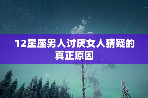 12星座男人讨厌女人猜疑的真正原因