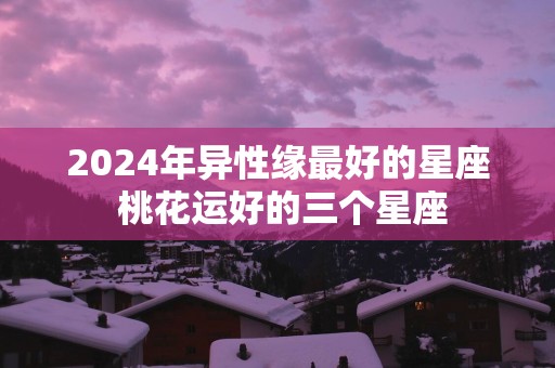 2025年异性缘最好的星座 桃花运好的三个星座