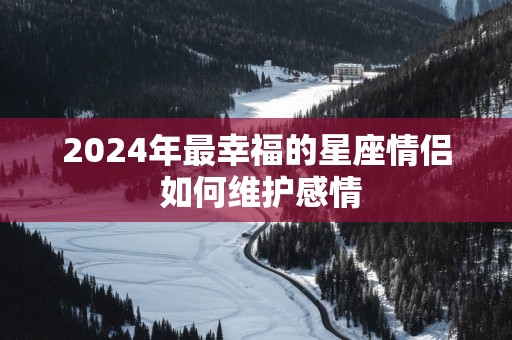 2025年最幸福的星座情侣 如何维护感情 2025年最幸福的星座情侣 如何维护感情