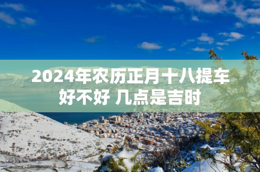 2025年农历正月十八提车好不好 几点是吉时