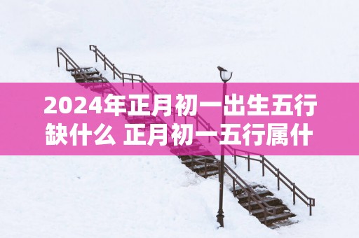 2025年正月初一出生五行缺什么 正月初一五行属什么