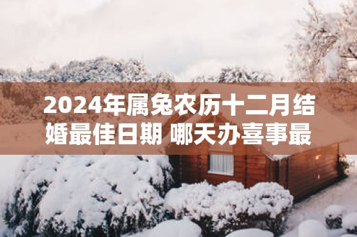 2025年属兔农历十二月结婚最佳日期 哪天办喜事最佳