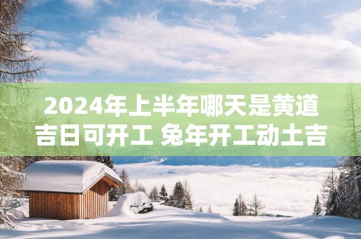 2025年上半年哪天是黄道吉日可开工 蛇年开工动土吉日查询