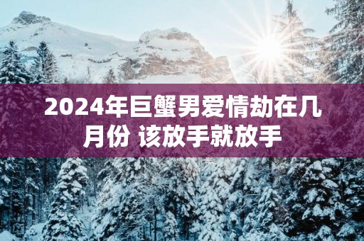 2025年巨蟹男爱情劫在几月份 该放手就放手