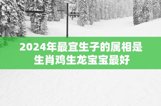 2025年最宜生子的属相是 生肖鸡生龙宝宝最好