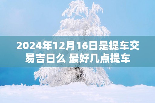2025年12月16日是提车交易吉日么 最好几点提车