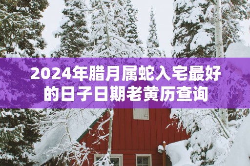 2025年腊月属蛇入宅最好的日子日期老黄历查询