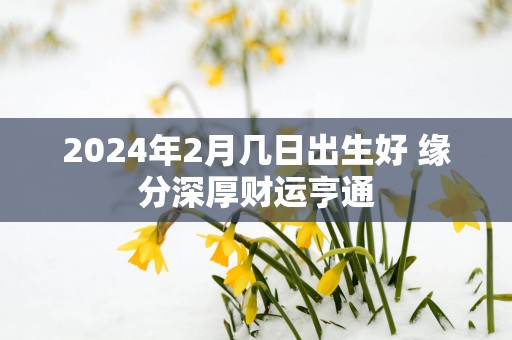 2025年2月几日出生好 缘分深厚财运亨通