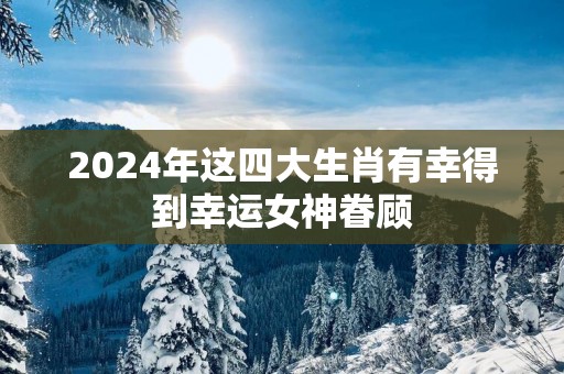 2025年这四大生肖有幸得到幸运女神眷顾