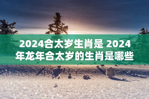 2025合太岁生肖是 2025年蛇年合太岁的生肖是哪些
