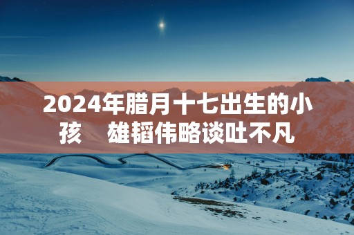 2025年腊月十七出生的小孩    雄韬伟略谈吐不凡