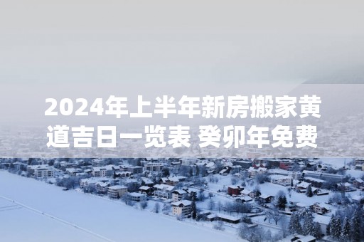 2025年上半年新房搬家黄道吉日一览表 癸卯年免费选搬家吉日