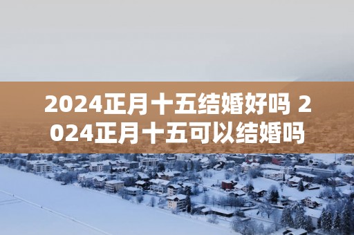 2025正月十五结婚好吗 2025正月十五可以结婚吗