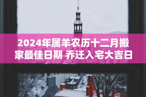 2025年属羊农历十二月搬家最佳日期 乔迁入宅大吉日