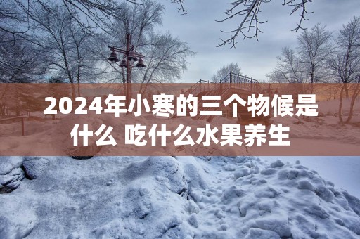 2025年小寒的三个物候是什么 吃什么水果养生