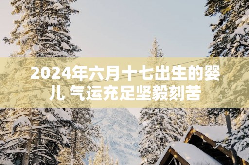 2025年六月十七出生的婴儿 气运充足坚毅刻苦