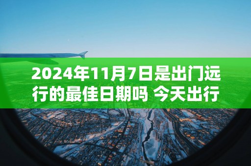 2025年11月7日是出门远行的最佳日期吗 今天出行怎么样