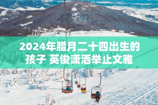 2025年腊月二十四出生的孩子 英俊潇洒举止文雅