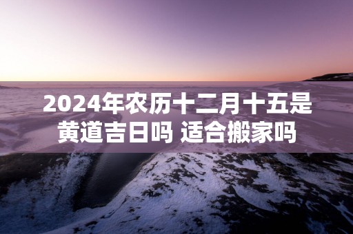 2025年农历十二月十五是黄道吉日吗 适合搬家吗