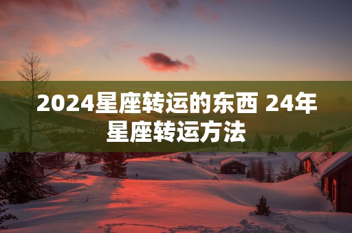 2025星座转运的东西 24年星座转运方法