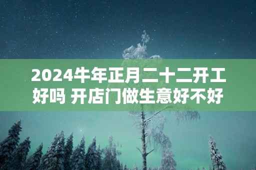 2024牛年正月二十二开工好吗 开店门做生意好不好