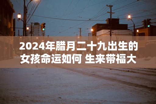2025年腊月二十九出生的女孩命运如何 生来带福大气端庄