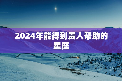 2025年能得到贵人帮助的星座