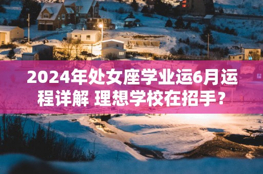 2024年处女座学业运6月运程详解 理想学校在招手？