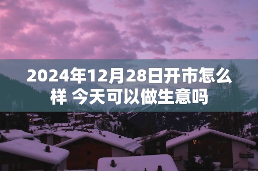 2024年12月28日开市怎么样 今天可以做生意吗