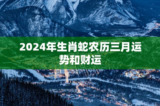 2025年生肖蛇农历三月运势和财运 2025年生肖蛇农历三月运势和财运