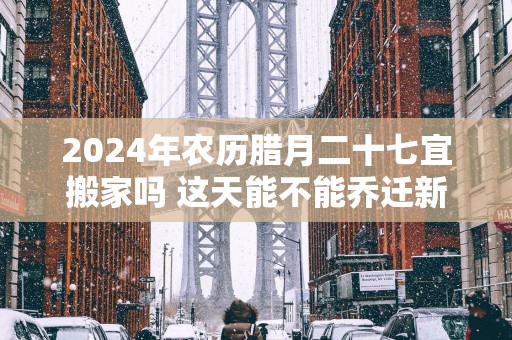 2025年农历腊月二十七宜搬家吗 这天能不能乔迁新居