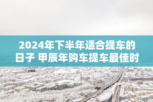2025年下半年适合提车的日子 甲辰年购车提车最佳时间