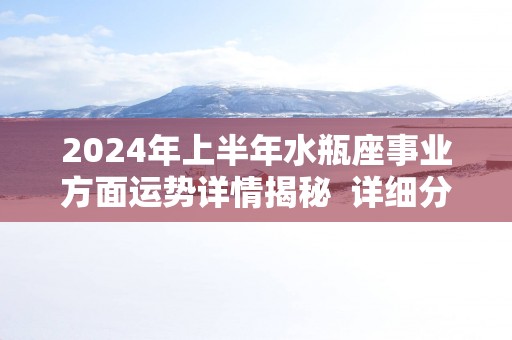 2024年上半年水瓶座事业方面运势详情揭秘  详细分析