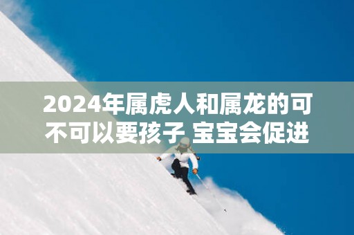 2025年属虎人和属龙的可不可以要孩子 宝宝会促进感情稳定