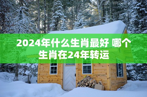 2025年什么生肖最好 哪个生肖在24年转运