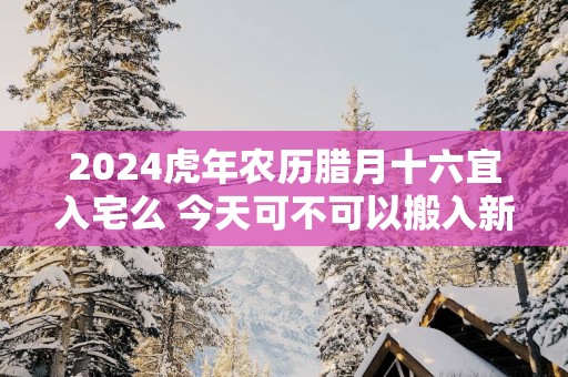 2024虎年农历腊月十六宜入宅么 今天可不可以搬入新家